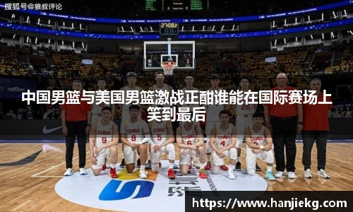 中国男篮与美国男篮激战正酣谁能在国际赛场上笑到最后